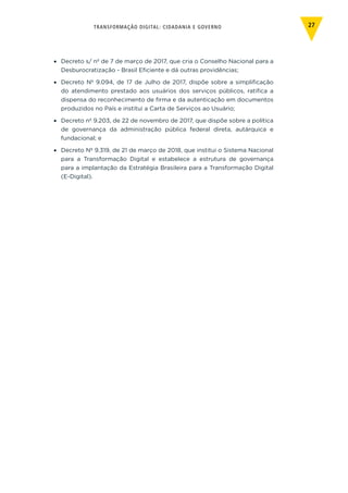 TRANSFORMAÇÃO DIGITAL: CIDADANIA E GOVERNO 27
•	 Decreto s/ nº de 7 de março de 2017, que cria o Conselho Nacional para a
Desburocratização - Brasil Eficiente e dá outras providências;
•	 Decreto Nº 9.094, de 17 de Julho de 2017, dispõe sobre a simplificação
do atendimento prestado aos usuários dos serviços públicos, ratifica a
dispensa do reconhecimento de firma e da autenticação em documentos
produzidos no País e institui a Carta de Serviços ao Usuário;
•	 Decreto nº 9.203, de 22 de novembro de 2017, que dispõe sobre a política
de governança da administração pública federal direta, autárquica e
fundacional; e
•	 Decreto Nº 9.319, de 21 de março de 2018, que institui o Sistema Nacional
para a Transformação Digital e estabelece a estrutura de governança
para a implantação da Estratégia Brasileira para a Transformação Digital
(E-Digital).
 
