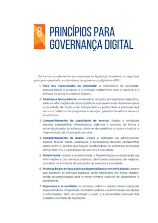 8 PRINCÍPIOS PARA
GOVERNANÇA DIGITAL
De forma complementar aos expressos na legislação brasileira, os seguintes
princípios orientarão as atividades de governança digital na APF:
1.	 Foco nas necessidades da sociedade: a perspectiva da sociedade,
pessoas físicas e jurídicas, é o principal instrumento para o desenho e a
entrega de serviços públicos digitais.
2.	Abertura e transparência: ressalvado o disposto em legislação específica,
dados e informações são ativos públicos que devem estar disponíveis para
a sociedade, de modo a dar transparência e publicidade à aplicação dos
recursos públicos nos programas e serviços, gerando benefícios sociais e
econômicos.
3.	Compartilhamento da capacidade de serviço: órgãos e entidades
deverão compartilhar infraestrutura, sistemas e serviços, de forma a
evitar duplicação de esforços, eliminar desperdícios e custos e reduzir a
fragmentação da informação em silos.
4.	Compartilhamento de dados: órgãos e entidades da administração
pública federal direta, autárquica e fundacional deverão compartilhar
dados entre si, sempre que houver oportunidade de simplificar processos
administrativos e a prestação de serviços à sociedade.
5.	Simplicidade: reduzir a complexidade, a fragmentação e a duplicação das
informações e dos serviços públicos, otimizando processos de negócio,
com foco na eficiência da prestação de serviços à sociedade.
6.	Priorizaçãodeserviçospúblicosdisponibilizadosemmeiodigital:sempre
que possível, os serviços públicos serão oferecidos em meios digitais,
sendo disponibilizados para o maior número possível de dispositivos e
plataformas.
7.	Segurança e privacidade: os serviços públicos digitais devem propiciar
disponibilidade, integridade, confidencialidade e autenticidade dos dados
e informações, além de proteger o sigilo e a privacidade pessoais dos
cidadãos na forma da legislação.
 
