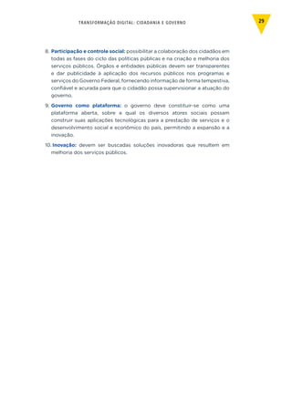 TRANSFORMAÇÃO DIGITAL: CIDADANIA E GOVERNO 29
8.	Participação e controle social: possibilitar a colaboração dos cidadãos em
todas as fases do ciclo das políticas públicas e na criação e melhoria dos
serviços públicos. Órgãos e entidades públicas devem ser transparentes
e dar publicidade à aplicação dos recursos públicos nos programas e
serviços do Governo Federal, fornecendo informação de forma tempestiva,
confiável e acurada para que o cidadão possa supervisionar a atuação do
governo.
9.	Governo como plataforma: o governo deve constituir-se como uma
plataforma aberta, sobre a qual os diversos atores sociais possam
construir suas aplicações tecnológicas para a prestação de serviços e o
desenvolvimento social e econômico do país, permitindo a expansão e a
inovação.
10.	Inovação: devem ser buscadas soluções inovadoras que resultem em
melhoria dos serviços públicos.
 