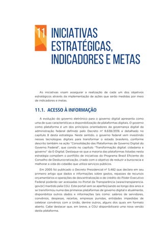 INICIATIVAS
ESTRATÉGICAS,
INDICADORES E METAS
As iniciativas visam assegurar a realização de cada um dos objetivos
estratégicos através da implementação de ações que serão medidas por meio
de indicadores e metas.
11.1. ACESSO À INFORMAÇÃO
A evolução do governo eletrônico para o governo digital apresenta como
uma de suas características a disponibilização de plataformas digitais. O governo
como plataforma é um dos princípios orientadores da governança digital da
administração federal definido pelo Decreto nº 8.638/2016 e detalhado no
capítulo 8 desta estratégia. Neste sentido, o governo federal vem investindo
nessas tecnologias digitais para transformar o estado brasileiro, conforme
descrito também na ação “Consolidação das Plataformas de Governo Digital do
Governo Federal”, que consta no capítulo “Transformação digital: cidadania e
governo” da E-Digital. Destaque-se que a maioria das plataformas listadas nesta
estratégia compõem o portfólio de iniciativas do Programa Brasil Eficiente do
Conselho de Desburocratização, criado com o objetivo de reduzir a burocracia e
melhorar a vida do cidadão que utiliza serviços públicos.
Em 2005 foi publicado o Decreto Presidencial nº 5.482 que declara em seu
primeiro artigo que dados e informações sobre gastos, repasses de recursos
orçamentários e operações de descentralização e de crédito do Poder Executivo
Federal poderão ser acessadas no Portal da Transparência (www.transparencia.
gov.br) mantido pela CGU. Este portal vem se aperfeiçoando ao longo dos anos e
se transformou numa das primeiras plataformas de governo digital e atualmente,
disponibiliza outros dados e informações tais como: salários de servidores,
convênios, despesas, receitas, empresas punidas, entidades impedidas de
celebrar convênios com a União, dentre outros, alguns dos quais em formato
aberto. Cabe destacar que, em breve, a CGU disponibilizará uma nova versão
desta plataforma.
11
 