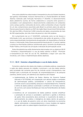 TRANSFORMAÇÃO DIGITAL: CIDADANIA E GOVERNO 37
Uma outra plataforma relacionada à transparência ativa do Estado brasileiro,
que ganhou notoriedade, inclusive internacional, é o Portal Brasileiro de Dados
Abertos instituído pela Instrução Normativa nº 04/2012. O desenvolvimento
desta plataforma ocorreu de forma colaborativa e conjunta entre governo e
sociedade e com planejamento e desenvolvimento colaborativo em ambientes
como campus parties, instituições de ensino, cafés e ambientes virtuais. O portal
foi um dos compromissos assumidos pelo Brasil no primeiro plano de ação da
Parceria para Governo Aberto ou OGP (do inglês Open Government Partnership).
Em abril de 2018, o Portal tem 5.200 conjuntos de dados, provenientes de mais
de 100 organizações, dos três níveis de governo e dos três poderes.
Em cumprimento da Lei nº 12.527/2011, conhecida como Lei de Acesso a
Informação (LAI), que promove a transparência das ações de governo, a CGU,
como responsável pelo monitoramento da aplicação LAI, disponibiliza o Portal de
Acesso a Informação (http://www.acessoainformacao.gov.br). O portal viabiliza
o acesso às informações públicas contribuindo para o aumento da eficiência do
Poder Público, diminuição da corrupção e elevação da participação social.
Estas três plataformas estão diretamente relacionadas com os objetivos OE.01
- Fomentar a disponibilização e o uso de dados abertos e OE.02 - Promover
a transparência por meio do uso de TIC, detalhadas a seguir com suas três
iniciativas, com vistas a implementação destes objetivos.
11.1.1. OE.01 - Fomentar a disponibilização e o uso de dados abertos
Fomentar a abertura dos dados dos órgãos e entidades públicas, respeitando
o sigilo dos dados pessoais do cidadão, e promover o uso dos dados abertos
pela sociedade não somente para fins de controle social e transparência, mas
também para a promoção da inovação, do empreendedorismo e de pesquisa
científica, dentre outros, em aderência aos objetivos da E-Digital:
•	 Implementação da Política de Dados Abertos do Governo Federal
(Decreto nº 8.777/2016), em cooperação com demais órgãos e entidades
da administração pública, consolidando a cultura da transparência,
controle social e accountability, pesquisa e empreendedorismo, mediante
a oferta de dados públicos sustentada e confiável, em formatos abertos,
de uso livre, com acesso facilitado por meio do Portal Brasileiro de Dados
Abertos;
•	 Existência de um ecossistema de dados públicos visando simplificar
a prestação de serviços à sociedade e aprimorar a gestão e eficiência
do gasto. Este ecossistema deve promover o cruzamento de dados, o
aprimoramento da análise e inteligência de dados dentro do governo,
e o uso de dados de governo como um ativo importante na economia
digital, estimulando o empreendedorismo e novos modelos de negócio
que gerem valor na cadeia digital e beneficiem os cidadãos; e
 