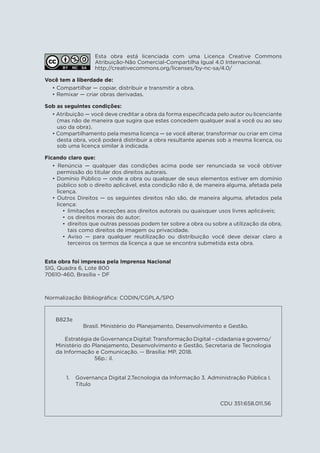 Esta obra está licenciada com uma Licença Creative Commons
Atribuição-Não Comercial-Compartilha Igual 4.0 Internacional.
http://creativecommons.org/licenses/by-nc-sa/4.0/
Você tem a liberdade de:
• Compartilhar — copiar, distribuir e transmitir a obra.
• Remixar — criar obras derivadas.
Sob as seguintes condições:
• Atribuição — você deve creditar a obra da forma especificada pelo autor ou licenciante
(mas não de maneira que sugira que estes concedem qualquer aval a você ou ao seu
uso da obra).
• Compartilhamento pela mesma licença — se você alterar, transformar ou criar em cima
desta obra, você poderá distribuir a obra resultante apenas sob a mesma licença, ou
sob uma licença similar à indicada.
Ficando claro que:
• Renúncia — qualquer das condições acima pode ser renunciada se você obtiver
permissão do titular dos direitos autorais.
• Domínio Público — onde a obra ou qualquer de seus elementos estiver em domínio
público sob o direito aplicável, esta condição não é, de maneira alguma, afetada pela
licença.
• Outros Direitos — os seguintes direitos não são, de maneira alguma, afetados pela
licença:

	 limitações e exceções aos direitos autorais ou quaisquer usos livres aplicáveis;

	 os direitos morais do autor;

	 direitos que outras pessoas podem ter sobre a obra ou sobre a utilização da obra,
tais como direitos de imagem ou privacidade.

	Aviso — para qualquer reutilização ou distribuição você deve deixar claro a
terceiros os termos da licença a que se encontra submetida esta obra.
B823e
Brasil. Ministério do Planejamento, Desenvolvimento e Gestão.
Estratégia de Governança Digital: Transformação Digital – cidadania e governo/
Ministério do Planejamento, Desenvolvimento e Gestão, Secretaria de Tecnologia
da Informação e Comunicação. -- Brasília: MP, 2018.
56p.: il.
1.	 Governança Digital 2.Tecnologia da Informação 3. Administração Pública I.
Título
CDU 351:658.011.56
Normalização Bibliográfica: CODIN/CGPLA/SPO
Esta obra foi impressa pela Imprensa Nacional
SIG, Quadra 6, Lote 800
70610-460, Brasília – DF
 