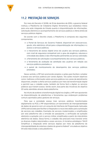 EGD - ESTRATÉGIA DE GOVERNANÇA DIGITAL40
11.2 PRESTAÇÃO DE SERVIÇOS
Por meio do Decreto nº 8.936, de 19 de dezembro de 2016, o governo federal
instituiu a Plataforma de Cidadania Digital, ferramenta que estabelece meios
para uma ação integrada do Estado quanto à disponibilização de informações,
solicitação eletrônica e acompanhamento de serviços públicos e oferta direta de
serviços públicos digitais.
De acordo com o Decreto citado, a Plataforma é composta dos seguintes
componentes:
•	 o Portal de Serviços do Governo Federal, disponível em www.servicos.
gov.br, sítio eletrônico oficial para a disponibilização de informações e o
acesso a serviços públicos;
•	 o mecanismo de acesso digital único do usuário aos serviços públicos,
com nível de segurança compatível com o grau de exigência, natureza e
criticidade dos dados e das informações pertinentes ao serviço solicitado;
•	 a ferramenta de solicitação e acompanhamento dos serviços públicos;
•	 a ferramenta de avaliação da satisfação dos usuários em relação aos
serviços públicos prestados; e
•	 o painel de monitoramento do desempenho dos serviços públicos
prestados.
Nesse sentido, o MP tem promovido projetos e ações para facilitar e ampliar
o acesso aos serviços públicos por canais digitais. Tais ações incluem objetivos
como: melhorar a informação sobre serviços públicos nos canais de atendimento
disponíveis, ampliar a oferta serviços públicos por meio da transformação digital
e permitir que o cidadão avalie, também de forma fácil e digital, os serviços
públicos que tiveram acesso. Sendo assim, boa parte das iniciativas do objetivo
03 serão atendidas através desta plataforma.
No intuito de acelerar a transformação digital nos órgãos, o MP vem apostando
na disponibilização de plataformas e ferramentas que endereçam problemas
comuns apontados pelos gestores de serviços.
Para que a sociedade acesse mais serviços públicos transformados
digitalmente na PCD, o MP disponibilizou um barramento de interoperabilidade
de dados de governo com um conjunto de Interfaces de Programação Aplicadas
(APIs) estruturado para facilitar a integração e o reuso dos dados para a prestação
de serviços aos cidadãos. Exemplos de serviços modernizados e simplificados
por esta plataforma são a emissão do passaporte, a verificação da quitação
eleitoral e a quitação com o serviço militar, simplificados a partir do intercâmbio
eletrônico de dados. Dessa forma, o cidadão não precisará mais transitar entre
os diversos órgãos relacionados a esses serviços. A iniciativa estratégica “04.01
Simplificar a integração entre serviços digitais por meio da plataforma de
interoperabilidade de sistemas e dados do governo federal” vinculada ao objetivo
04 está relacionada a esta plataforma.
 