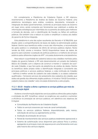 TRANSFORMAÇÃO DIGITAL: CIDADANIA E GOVERNO 41
Em complemento a Plataforma de Cidadania Digital, o MP relançou
recentemente a Plataforma de Análise de Dados do Governo Federal, uma
plataforma tecnológica para análise, curadoria, descoberta, mineração e
integração de dados governamentais, contendo as principais bases do Governo
em lugar único, sendo composta por ferramentas que viabilizam a análise de
informações estratégicas por intermédio do cruzamento de dados para melhorar
a tomada de decisão, com a identificação de fraudes ou falhas em políticas
públicas. Ela também visa a reduzir os custos e simplificar o acesso aos dados
do governo de forma integrada.
Esta plataforma é uma das ações resultantes do Decreto nº 8.789/2016, que
dispõe sobre o compartilhamento de bases de dados na administração pública
federal. Dentre seus benefícios estão o reuso das informações, a racionalização
do gasto público e a ampliação da oferta de serviços públicos digitais. Nesta
versão da EGD, consta a iniciativa “04.03 Disponibilizar bases de dados de
governo para subsidiar a avaliação de políticas públicas e a melhoria de serviços
públicos pelos diferentes órgãos da APF” vinculada diretamente a tal plataforma.
Para reduzir a quantidade de cadastros básicos dos cidadãos mantidos pelos
órgãos do governo federal, o MP está desenvolvendo um projeto de Cadastro
Básico do Cidadão, com o objetivo de construir e manter o “cadastro de ouro”
de cada Cidadão, e que fará parte da plataforma de análise de dados. Dentre
os benefícios deste projeto estão a identificação integrada e consistente das
principais políticas e serviços públicos federais; a visão Unificada do Cidadão
– definirá a melhor versão do cadastro de cada cidadão; e, os dados cadastrais
qualificados – fornecerá serviços de saneamento dos cadastros do cidadão, que
estão sob gestão dos diferentes órgãos públicos. A iniciativa “04.02 Consolidar o
cadastro básico do cidadão” está vinculada diretamente a este projeto.
11.2.1 OE.03 - Ampliar a oferta e aprimorar os serviços públicos por meio da
transformação digital
Acelerar a transformação digital dos serviços públicos oferecidos pelos órgãos
e entidades da APF. Simplificar, reduzir as exigências aos usuários e aumentar
a eficiência na prestação de serviços públicos, em aderência aos objetivos da
E-Digital:
•	 Consolidação da Plataforma de Cidadania Digital;
•	 Todos os serviços acessíveis por meio de canal centralizado;
•	 Todos os serviços públicos federais disponibilizando, pelo menos,
solicitação de serviço ou agendamento on-line;
•	 Avaliação da prestação de serviços;
•	 Painel de monitoramento dos serviços públicos totalmente operacional; e
•	 Sistema de autenticação única disponível para pessoa física e jurídica,
agregando os principais níveis de segurança em uma ferramenta e em uso
pela maioria dos serviços digitais.
 