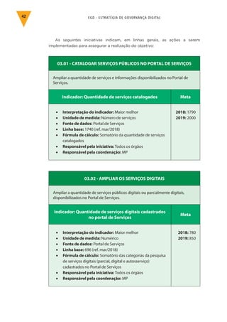 EGD - ESTRATÉGIA DE GOVERNANÇA DIGITAL42
As seguintes iniciativas indicam, em linhas gerais, as ações a serem
implementadas para assegurar a realização do objetivo:
03.01 - CATALOGAR SERVIÇOS PÚBLICOS NO PORTAL DE SERVIÇOS
Ampliar a quantidade de serviços e informações disponibilizados no Portal de
Serviços.
Indicador: Quantidade de serviços catalogados Meta
•	 Interpretação do indicador: Maior melhor
•	 Unidade de medida: Número de serviços
•	 Fonte de dados: Portal de Serviços
•	 Linha base: 1740 (ref. mar/2018)
•	 Fórmula de cálculo: Somatório da quantidade de serviços
catalogados
•	 Responsável pela iniciativa: Todos os órgãos
•	 Responsável pela coordenação: MP
2018: 1790
2019: 2000
03.02 - AMPLIAR OS SERVIÇOS DIGITAIS
Ampliar a quantidade de serviços públicos digitais ou parcialmente digitais,
disponibilizados no Portal de Serviços.
Indicador: Quantidade de serviços digitais cadastrados
no portal de Serviços
Meta
•	 Interpretação do indicador: Maior melhor
•	 Unidade de medida: Numérico
•	 Fonte de dados: Portal de Serviços
•	 Linha base: 696 (ref. mar/2018)
•	 Fórmula de cálculo: Somatório das categorias da pesquisa
de serviços digitais (parcial, digital e autosserviço)
cadastrados no Portal de Serviços
•	 Responsável pela iniciativa: Todos os órgãos
•	 Responsável pela coordenação: MP
2018: 780
2019: 850
 