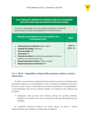TRANSFORMAÇÃO DIGITAL: CIDADANIA E GOVERNO 45
03.07 AMPLIAR O NÚMERO DE SERVIÇOS PÚBLICOS UTILIZANDO
SOLUÇÃO UNIFICADA DE AUTENTICAÇÃO DO CIDADÃO
Aumentar a quantidade de serviços públicos utilizando a solução de
autenticação do cidadão disponibilizada no Portal de Serviços.
Indicador: Quantidade de serviços públicos com
autenticação única
Meta
•	 Interpretação do indicador: Maior melhor
•	 Unidade de medida: Numérico
•	 Fonte de dados: MP
•	 Linha base: 29
•	 Fórmula de cálculo: Somatório da quantidade de serviços
públicos com autenticação única
•	 Responsável pela iniciativa: Todos os órgãos
•	 Responsável pela coordenação: MP
2018: 50
2019: 100
11.2.2. OE.04 – Compartilhar e Integrar dados, processos, sistemas, serviços e
infraestrutura
Osdados,osprocessos,ossistemasdeinformação,osserviçoseainfraestrutura
tecnológica devem ser compartilhados entre os órgãos e entidades de forma a
otimizar custos, reduzir a redundância de esforços, aumentar a escalabilidade e
a disponibilidade dos serviços públicos digitais, em aderência aos objetivos da
E-Digital:
•	 Integração entre serviços das diversas esferas de governo (federal,
estadual e municipal) com vistas à resolução unificada de problemas dos
cidadãos.
As seguintes iniciativas indicam, em linhas gerais, as ações a serem
implementadas para assegurar a realização do objetivo:
 