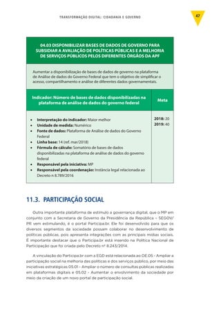 TRANSFORMAÇÃO DIGITAL: CIDADANIA E GOVERNO 47
04.03 DISPONIBILIZAR BASES DE DADOS DE GOVERNO PARA
SUBSIDIAR A AVALIAÇÃO DE POLÍTICAS PÚBLICAS E A MELHORIA
DE SERVIÇOS PÚBLICOS PELOS DIFERENTES ÓRGÃOS DA APF
Aumentar a disponibilização de bases de dados de governo na plataforma
de Análise de dados do Governo Federal que tem o objetivo de simplificar o
acesso, compartilhamento e análise de diferentes dados governamentais.
Indicador: Número de bases de dados disponibilizadas na
plataforma de análise de dados do governo federal
Meta
•	 Interpretação do indicador: Maior melhor
•	 Unidade de medida: Numérico
•	 Fonte de dados: Plataforma de Análise de dados do Governo
Federal
•	 Linha base: 14 (ref. mar/2018)
•	 Fórmula de cálculo: Somatório de bases de dados
disponibilizadas na plataforma de análise de dados do governo
federal
•	 Responsável pela iniciativa: MP
•	 Responsável pela coordenação: Instância legal relacionada ao
Decreto n 8.789/2016
2018: 20
2019: 40
11.3. PARTICIPAÇÃO SOCIAL
Outra importante plataforma de estímulo a governança digital, que o MP em
conjunto com a Secretaria de Governo da Presidência da República – SEGOV/
PR vem estimulando, é o portal Participa.br. Ele foi desenvolvido para que os
diversos segmentos da sociedade possam colaborar no desenvolvimento de
políticas públicas, pois apresenta integrações com as principais mídias sociais.
É importante destacar que o Participa.br está inserido na Política Nacional de
Participação que foi criada pelo Decreto nº 8.243/2014.
A vinculação do Participa.br com a EGD está relacionada ao OE.05 - Ampliar a
participação social na melhoria das políticas e dos serviços público, por meio das
iniciativas estratégicas 05.01 - Ampliar o número de consultas públicas realizadas
em plataformas digitais e 05.02 - Aumentar o envolvimento da sociedade por
meio da criação de um novo portal de participação social.
 