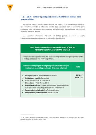 EGD - ESTRATÉGIA DE GOVERNANÇA DIGITAL48
11.3.1 . OE.05 - Ampliar a participação social na melhoria das políticas e dos
serviços públicos
Incentivar a participação da sociedade em todo o ciclo de políticas públicas.
Isto envolve permitir a interação direta dos cidadãos com o governo para
expressar suas demandas, acompanhar a implantação das políticas, bem como
avaliar o impacto destas.
As seguintes iniciativas indicam, em linhas gerais, as ações a serem
implementadas para assegurar a realização do objetivo:
05.01 AMPLIAR O NÚMERO DE CONSULTAS PÚBLICAS
REALIZADAS EM PLATAFORMAS DIGITAIS
Aumentar a realização de consultas públicas em plataformas digitais promovendo
a participação social nas políticas públicas.
Indicador: Proporção de órgãos públicos federais que
realizaram consulta pública on-line pela internet
Meta
•	 Interpretação do indicador: Maior melhor
•	 Unidade de medida: Percentual
•	 Fonte de dados: TIC eGov/Cetic.br
•	 Linha base: 17% (ref. mar/2018)
•	 Fórmula de cálculo: Proporção de órgãos públicos federais
que realizaram consulta pública on-line pela internet
•	 Responsável pela iniciativa: Todos os órgãos
•	 Responsável pela coordenação: SEGOV/PR
2018: -(5)
2019: 22%
5 A coleta do indicador é realizada a cada dois anos, sendo 2019 o único ano de coleta
para o período de vigência da EGD.
 