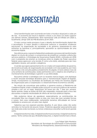APRESENTAÇÃO
Uma transformação vem ocorrendo em todo o mundo e alcançará a cada um
de nós. A economia do futuro é digital e cresce a um ritmo 2,5 vezes superior
aos demais setores. Globalmente, deve representar US$ 23 trilhões em 2025 e,
localmente, atingir 25% do PIB Brasileiro já em 2021.
O mais curioso neste processo é que o desafio da transformação digital não
é tecnológico. O maior desafio é direcionar esforços e coordenar mudanças
estruturais na organização da sociedade e do governo, preparando-os para
enfrentar as barreiras e, principalmente, aproveitar as oportunidades de uma
economia digital.
Nosúltimosanos,ogovernofederaltemaceleradooprocessodetransformação
digital, no intuito de cumprir o compromisso de simplificar e ampliar a oferta dos
serviços públicos. A Estratégia de Governança Digital (EGD), instituída em 2016
com o propósito de orientar as iniciativas entre os órgãos do Poder executivo
federal, passa agora por uma revisão. É como uma dieta, adotada para dar mais
agilidade e leveza, sem perder a elegância.
A versão que agora apresentamos foi co-criada com especialistas do governo,
da iniciativa privada, de organizações da sociedade civil e da academia, por meio
de oficinas e de consulta pública amplamente divulgada. O texto obteve mais de
uma centena de contribuições, todas pertinentes com o objetivo de simplificar o
monitoramento da Estratégia e garantir a sua efetividade.
Buscamos alinhar a estratégia com os recentes marcos legais, com destaque
a recém lançada Estratégia Brasileira para a Transformação Digital (E-Digital).
Ainda, incorporamos os resultados da Avaliação por Pares em Governo Digital
da Organização para a Cooperação e o Desenvolvimento Econômico (OCDE).
No intuito de concretizar esta política, o governo evoluiu a Plataforma de
Cidadania Digital, onde o cidadão pode consumir os serviços públicos de maneira
simples e em um só lugar, disponíveis 24 horas por dia, 7 dias por semana.
Neste sentido, todas as ações da EGD são integradas, trazendo para o foco das
discussões a urgente necessidade de oferta de serviços públicos digitais.
Não podemos deixar de agradecer, especialmente, as contribuições da
sociedade! Elas nos chegam todos os dias, por meio das mais variadas formas
e canais. Sem essa colaboração, certamente teríamos dificuldade em tornar
realidade os anseios por um país mais digital.
Sabemos que nos esperam grandes desafios. E, por óbvio, estes não serão
vencidos no horizonte de poucos meses. Podemos aguardar passivamente para
ver onde esta onda nos levará, ou tomar a liderança e escolher surfá-la em grande
estilo.
Odigitaltransformavidas.Odigitaltransformaeconomias.Odigitaltransforma
países. Tenho certeza de que, #trabalhandojuntos, o digital transformará o Brasil.
Luis Felipe Salin Monteiro
Secretário de Tecnologia da Informação e Comunicação
Ministério do Planejamento, Desenvolvimento e Gestão
 
