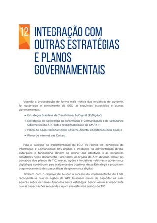 INTEGRAÇÃO COM
OUTRAS ESTRATÉGIAS
E PLANOS
GOVERNAMENTAIS
Visando a orquestração de forma mais efetiva das iniciativas de governo,
foi observado o alinhamento da EGD às seguintes estratégias e planos
governamentais:
•	 Estratégia Brasileira de Transformação Digital (E-Digital);
•	 Estratégia de Segurança da Informação e Comunicação e de Segurança
Cibernética da APF, sob a responsabilidade da CM/PR;
•	 Plano de Ação Nacional sobre Governo Aberto, coordenado pela CGU; e
•	 Plano de Internet das Coisas.
Para o sucesso da implementação da EGD, os Planos de Tecnologia da
Informação e Comunicação dos órgãos e entidades da administração direta,
autárquica e fundacional devem se alinhar aos objetivos e às iniciativas
constantes neste documento. Para tanto, os órgãos da APF deverão incluir, no
conteúdo dos planos de TIC, metas, ações e iniciativas relativas a governança
digital que contribuam para o alcance dos objetivos desta Estratégia e propiciem
o aprimoramento de suas práticas de governança digital.
Também com o objetivo de buscar o sucesso da implementação da EGD,
recomenda-se que os órgãos da APF busquem meios de capacitar as suas
equipes sobre os temas dispostos nesta estratégia. Sendo assim, é importante
que as capacitações requeridas sejam previstas nos planos de TIC.
12
 