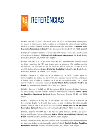 REFERÊNCIAS
BRASIL. Decreto nº 5.482, de 30 de junho de 2005. Dispõe sobre a divulgação
de dados e informações pelos órgãos e entidades da administração pública
federal, por meio da Rede Mundial de Computadores – Internet. Diário Oficial da
República Federativa do Brasil, Poder Executivo, Brasília, DF, 1º jul. 2005. Seção 1.
BRASIL. Decreto s/nº de 15 de setembro de 2011. Institui o Plano de Ação Nacional
sobre Governo Aberto. Diário Oficial da República Federativa do Brasil, Poder
Executivo, Brasília, DF, 16 set. 2011. Seção 1.
BRASIL. Decreto nº 7.724, de 16 de maio de 2012. Regulamenta a Lei no 12.527,
de 18 de novembro de 2011, que dispõe sobre o acesso a informações previsto
no inciso XXXIII do caput do art. 5o, no inciso II do § 3o do art. 37 e no § 2o do
art. 216 da Constituição. Diário Oficial da República Federativa do Brasil, Poder
Executivo, Brasília, DF, 18 mai. 2012. Seção 1.
BRASIL. Decreto nº 8.135, de 4 de novembro de 2013. Dispõe sobre as
comunicações de dados da administração pública federal direta, autárquica
e fundacional, e sobre a dispensa de licitação nas contratações que possam
comprometer a segurança nacional. Diário Oficial da República Federativa do
Brasil, Poder Executivo, Brasília, DF, 5 nov. 2013. Seção 1.
BRASIL. Decreto nº 8.243, de 23 de maio de 2014. Institui a Política Nacional
de Participação Social e Sistema Nacional de Participação Social. Diário Oficial
da República Federativa do Brasil, Poder Executivo, Brasília, DF, 26 mai. 2014.
Seção 1.
BRASIL. Decreto nº 8.638, de 15, de janeiro de 2016. Institui a Política de
Governança Digital no âmbito dos órgãos e das entidades da administração
pública federal direta, autárquica e fundacional. Diário Oficial da República
Federativa do Brasil, Poder Executivo, Brasília, DF, 18 jan. 2016. Seção 1. p.2.
BRASIL. Decreto nº 8.777, de 11 de Maio de 2016. Institui a Política de Dados
Abertos do Poder Executivo Federal. Diário Oficial da República Federativa do
Brasil, Poder Executivo, Brasília, DF, 12 mai. 2016. Seção 1.
BRASIL.Decretonº8.789,de29dejunhode2016.Dispõesobreocompartilhamento
de bases de dados na administração pública federal. Diário Oficial da República
Federativa do Brasil, Poder Executivo, Brasília, DF, 30 jun. 2016. Seção 1.
13
 