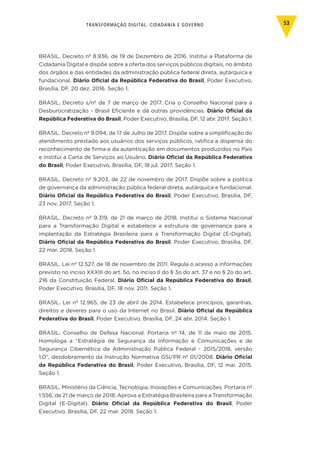 TRANSFORMAÇÃO DIGITAL: CIDADANIA E GOVERNO 53
BRASIL. Decreto nº 8.936, de 19 de Dezembro de 2016. Institui a Plataforma de
Cidadania Digital e dispõe sobre a oferta dos serviços públicos digitais, no âmbito
dos órgãos e das entidades da administração pública federal direta, autárquica e
fundacional. Diário Oficial da República Federativa do Brasil, Poder Executivo,
Brasília, DF, 20 dez. 2016. Seção 1.
BRASIL. Decreto s/nº de 7 de março de 2017. Cria o Conselho Nacional para a
Desburocratização - Brasil Eficiente e dá outras providências. Diário Oficial da
República Federativa do Brasil, Poder Executivo, Brasília, DF, 12 abr. 2017. Seção 1.
BRASIL. Decreto nº 9.094, de 17 de Julho de 2017. Dispõe sobre a simplificação do
atendimento prestado aos usuários dos serviços públicos, ratifica a dispensa do
reconhecimento de firma e da autenticação em documentos produzidos no País
e institui a Carta de Serviços ao Usuário. Diário Oficial da República Federativa
do Brasil, Poder Executivo, Brasília, DF, 18 jul. 2017. Seção 1.
BRASIL. Decreto nº 9.203, de 22 de novembro de 2017. Dispõe sobre a política
de governança da administração pública federal direta, autárquica e fundacional.
Diário Oficial da República Federativa do Brasil, Poder Executivo, Brasília, DF,
23 nov. 2017. Seção 1.
BRASIL. Decreto nº 9.319, de 21 de março de 2018. Institui o Sistema Nacional
para a Transformação Digital e estabelece a estrutura de governança para a
implantação da Estratégia Brasileira para a Transformação Digital (E-Digital).
Diário Oficial da República Federativa do Brasil, Poder Executivo, Brasília, DF,
22 mar. 2018. Seção 1.
BRASIL. Lei nº 12.527, de 18 de novembro de 2011. Regula o acesso a informações
previsto no inciso XXXIII do art. 5o, no inciso II do § 3o do art. 37 e no § 2o do art.
216 da Constituição Federal. Diário Oficial da República Federativa do Brasil,
Poder Executivo, Brasília, DF, 18 nov. 2011. Seção 1.
BRASIL. Lei nº 12.965, de 23 de abril de 2014. Estabelece princípios, garantias,
direitos e deveres para o uso da Internet no Brasil. Diário Oficial da República
Federativa do Brasil, Poder Executivo, Brasília, DF, 24 abr. 2014. Seção 1.
BRASIL. Conselho de Defesa Nacional. Portaria nº 14, de 11 de maio de 2015.
Homologa a “Estratégia de Segurança da Informação e Comunicações e de
Segurança Cibernética da Administração Pública Federal - 2015/2018, versão
1.0”, desdobramento da Instrução Normativa GSI/PR nº 01/2008. Diário Oficial
da República Federativa do Brasil, Poder Executivo, Brasília, DF, 12 mai. 2015.
Seção 1.
BRASIL. Ministério da Ciência, Tecnologia, Inovações e Comunicações. Portaria nº
1.556, de 21 de março de 2018. Aprova a Estratégia Brasileira para a Transformação
Digital (E-Digital). Diário Oficial da República Federativa do Brasil, Poder
Executivo, Brasília, DF, 22 mar. 2018. Seção 1.
 