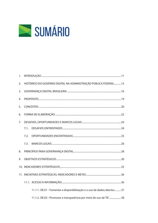 Sumário
1.	INTRODUÇÃO.....................................................................................................................................11
2.	 HISTÓRICO DO GOVERNO DIGITAL NA ADMINISTRAÇÃO PÚBLICA FEDERAL............13
3.	 GOVERNANÇA DIGITAL BRASILEIRA..........................................................................................16
4.	PROPÓSITO.........................................................................................................................................19
5.	CONCEITOS.........................................................................................................................................20
6.	 FORMA DE ELABORAÇÃO..............................................................................................................22
7.	 DESAFIOS, OPORTUNIDADES E MARCOS LEGAIS.................................................................24
7.1.	 DESAFIOS ENFRENTADOS.................................................................................................24
7.2.	 OPORTUNIDADES ENCONTRADAS................................................................................25
7.3.	 MARCOS LEGAIS...................................................................................................................26
8.	 PRINCÍPIOS PARA GOVERNANÇA DIGITAL...............................................................................28
9.	 OBJETIVOS ESTRATÉGICOS............................................................................................................30
10.	 INDICADORES ESTRATÉGICOS......................................................................................................32
11.	 INICIATIVAS ESTRATÉGICAS, INDICADORES E METAS..........................................................36
11.1.	 ACESSO À INFORMAÇÃO...................................................................................................36
11.1.1.	OE.01 - Fomentar a disponibilização e o uso de dados abertos...........37
11.1.2.	OE.02 - Promover a transparência por meio do uso de TIC....................38
 