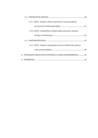 11.2.	 PRESTAÇÃO DE SERVIÇOS.................................................................................................40
11.2.1.	OE.03 - Ampliar a oferta e aprimorar os serviços públicos
por meio da transformação digital.................................................................41
11.2.2.	OE.04 - Compartilhar e Integrar dados, processos, sistemas,
serviços e infraestrutura......................................................................................45
11.3.	 PARTICIPAÇÃO SOCIAL.......................................................................................................47
11.3.1.	OE.05 - Ampliar a participação social na melhoria das políticas
e dos serviços públicos........................................................................................48
12.	 INTEGRAÇÃO COM OUTRAS ESTRATÉGIAS E PLANOS GOVERNAMENTAIS.................50
13.	REFERÊNCIAS......................................................................................................................................52
 