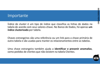 Corporativo | Interno
EDUARDO
POPOVICI
EDUARDO
POPOVICI
Importante
Índice de cluster é um tipo de índice que classifica as linhas de dados na
tabela de acordo com seus valores-chave. No Banco de Dados, há apenas um
índice clusterizado por tabela.
Chaves estrangeiras são uma referência ou um link para a chave primária de
outra tabela e são usadas para manter os relacionamentos entre as tabelas.
Uma chave estrangeira também ajuda a identificar e prevenir anomalias,
como pedidos de clientes que não existem na tabela Clientes.
 
