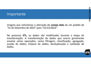 Corporativo | Interno
EDUARDO
POPOVICI
EDUARDO
POPOVICI
Importante
Imagine que solicitamos a alteração do campo data de um pedido de
“31 de Dezembro de 2022” para “31/12/2022”.
No processo ETL, os dados são modificados durante a etapa de
transformação. A transformação de dados que ocorre geralmente
envolve várias operações, como filtragem, classificação, agregação,
junção de dados, limpeza de dados, desduplicação e validação de
dados.
 