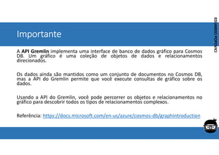 Corporativo | Interno
EDUARDO
POPOVICI
EDUARDO
POPOVICI
Importante
A API Gremlin implementa uma interface de banco de dados gráfico para Cosmos
DB. Um gráfico é uma coleção de objetos de dados e relacionamentos
direcionados.
Os dados ainda são mantidos como um conjunto de documentos no Cosmos DB,
mas a API do Gremlin permite que você execute consultas de gráfico sobre os
dados.
Usando a API do Gremlin, você pode percorrer os objetos e relacionamentos no
gráfico para descobrir todos os tipos de relacionamentos complexos.
Referência: https://docs.microsoft.com/en-us/azure/cosmos-db/graphintroduction
 
