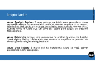 Corporativo | Interno
EDUARDO
POPOVICI
EDUARDO
POPOVICI
Importante
Azure Analysis Services é uma plataforma totalmente gerenciada como
serviço (PaaS) que fornece modelos de dados de nível empresarial na nuvem.
Não é uma boa opção para cargas de trabalho transacionais, em vez disso,
RDBMS como o Azure SQL DB deve ser usado para cargas de trabalho
transacionais.
Azure Databricks fornece uma plataforma de análise baseada em Apache
Spark rápida, fácil e colaborativa para acelerar e simplificar o processo de
construção de soluções de Big Data e AI.
Azure Data Factory é muito útil na Plataforma Azure se você estiver
planejando ingerir seus dados.
 