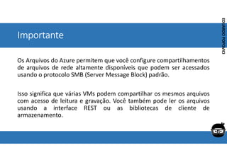 Corporativo | Interno
EDUARDO
POPOVICI
EDUARDO
POPOVICI
Importante
Os Arquivos do Azure permitem que você configure compartilhamentos
de arquivos de rede altamente disponíveis que podem ser acessados
usando o protocolo SMB (Server Message Block) padrão.
Isso significa que várias VMs podem compartilhar os mesmos arquivos
com acesso de leitura e gravação. Você também pode ler os arquivos
usando a interface REST ou as bibliotecas de cliente de
armazenamento.
 