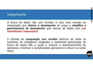 Corporativo | Interno
EDUARDO
POPOVICI
EDUARDO
POPOVICI
Importante
O banco de dados SQL sem servidor é uma nova camada de
computação que otimiza o desempenho de preço e simplifica o
gerenciamento de desempenho para bancos de dados com uso
intermitente e imprevisível.
A camada de computação sem servidor desfruta de todos os
benefícios de inteligência integrados e totalmente gerenciados do
banco de dados SQL e ajuda a acelerar o desenvolvimento de
aplicativos, minimizar a complexidade operacional e reduzir os custos
totais.
 