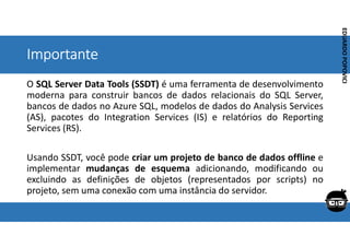 Corporativo | Interno
EDUARDO
POPOVICI
EDUARDO
POPOVICI
Importante
O SQL Server Data Tools (SSDT) é uma ferramenta de desenvolvimento
moderna para construir bancos de dados relacionais do SQL Server,
bancos de dados no Azure SQL, modelos de dados do Analysis Services
(AS), pacotes do Integration Services (IS) e relatórios do Reporting
Services (RS).
Usando SSDT, você pode criar um projeto de banco de dados offline e
implementar mudanças de esquema adicionando, modificando ou
excluindo as definições de objetos (representados por scripts) no
projeto, sem uma conexão com uma instância do servidor.
 
