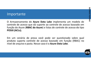 Corporativo | Interno
EDUARDO
POPOVICI
EDUARDO
POPOVICI
Importante
O Armazenamento do Azure Data Lake implementa um modelo de
controle de acesso que dá suporte ao controle de acesso baseado em
função do Azure (RBAC do Azure) e listas de controle de acesso do tipo
POSIX (ACLs).
Em um cenário de prova você pode ser questionado sobre qual
produto suporta controle de acesso baseado em função (RBAC) no
nível de arquivo e pasta. Nesse caso é o Azure Data Lake.
 