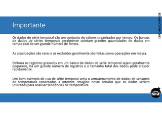 Corporativo | Interno
EDUARDO
POPOVICI
EDUARDO
POPOVICI
Importante
Os dados de série temporal são um conjunto de valores organizados por tempo. Os bancos
de dados de séries temporais geralmente coletam grandes quantidades de dados em
tempo real de um grande número de fontes.
As atualizações são raras e as exclusões geralmente são feitas como operações em massa.
Embora os registros gravados em um banco de dados de série temporal sejam geralmente
pequenos, há um grande número de registros e o tamanho total dos dados pode crescer
rapidamente.
Um bom exemplo de uso de série temporal seria o armazenamento de dados de sensores
de temperatura conectados à internet. Imagine neste cenário que os dados seriam
utilizados para analisar tendências de temperatura.
 