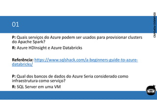 Corporativo | Interno
EDUARDO
POPOVICI
EDUARDO
POPOVICI
01
P: Quais serviços do Azure podem ser usados para provisionar clusters
do Apache Spark?
R: Azure HDInsight e Azure Databricks
Referência: https://www.sqlshack.com/a-beginners-guide-to-azure-
databricks/
P: Qual dos bancos de dados do Azure Seria considerado como
infraestrutura como serviço?
R: SQL Server em uma VM
 