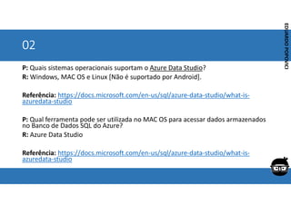 Corporativo | Interno
EDUARDO
POPOVICI
EDUARDO
POPOVICI
02
P: Quais sistemas operacionais suportam o Azure Data Studio?
R: Windows, MAC OS e Linux [Não é suportado por Android].
Referência: https://docs.microsoft.com/en-us/sql/azure-data-studio/what-is-
azuredata-studio
P: Qual ferramenta pode ser utilizada no MAC OS para acessar dados armazenados
no Banco de Dados SQL do Azure?
R: Azure Data Studio
Referência: https://docs.microsoft.com/en-us/sql/azure-data-studio/what-is-
azuredata-studio
 
