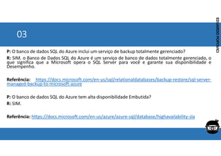 Corporativo | Interno
EDUARDO
POPOVICI
EDUARDO
POPOVICI
03
P: O banco de dados SQL do Azure inclui um serviço de backup totalmente gerenciado?
R: SIM. o Banco de Dados SQL do Azure é um serviço de banco de dados totalmente gerenciado, o
que significa que a Microsoft opera o SQL Server para você e garante sua disponibilidade e
Desempenho.
Referência: https://docs.microsoft.com/en-us/sql/relationaldatabases/backup-restore/sql-server-
managed-backup-to-microsoft-azure
P: O banco de dados SQL do Azure tem alta disponibilidade Embutida?
R: SIM.
Referência: https://docs.microsoft.com/en-us/azure/azure-sql/database/highavailability-sla
 