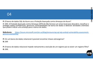 Corporativo | Interno
EDUARDO
POPOVICI
EDUARDO
POPOVICI
04
P: O banco de dados SQL do Azure usa a Proteção Avançada contra Ameaças do Azure?
R: SIM. A Proteção Avançada contra Ameaças (ATP) do SQL fornece um único local para descobrir, classificar e
proteger dados confidenciais, gerenciar vulnerabilidades de banco de dados e detectar atividades anômalas
que podem indicar uma ameaça para o banco de dados.
Referência: https://azure.microsoft.com/en-us/blog/announcing-sql-atp-andsql-vulnerability-assessment-
general-availability/
P: Em um banco de dados relacional é possível encontrar chaves extrangeiras?
R: SIM
P: O banco de dados relacional impede nativamente a exclusão de um registro pai se existir um registro filho?
R: SIM.
 