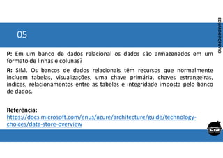 Corporativo | Interno
EDUARDO
POPOVICI
EDUARDO
POPOVICI
05
P: Em um banco de dados relacional os dados são armazenados em um
formato de linhas e colunas?
R: SIM. Os bancos de dados relacionais têm recursos que normalmente
incluem tabelas, visualizações, uma chave primária, chaves estrangeiras,
índices, relacionamentos entre as tabelas e integridade imposta pelo banco
de dados.
Referência:
https://docs.microsoft.com/enus/azure/architecture/guide/technology-
choices/data-store-overview
 