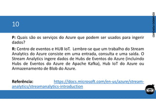 Corporativo | Interno
EDUARDO
POPOVICI
EDUARDO
POPOVICI
10
P: Quais são os serviços do Azure que podem ser usados para ingerir
dados?
R: Centro de eventos e HUB IoT. Lembre-se que um trabalho do Stream
Analytics do Azure consiste em uma entrada, consulta e uma saída. O
Stream Analytics ingere dados de Hubs de Eventos do Azure (incluindo
Hubs de Eventos do Azure de Apache Kafka), Hub IoT do Azure ou
Armazenamento de Blob do Azure.
Referência: https://docs.microsoft.com/en-us/azure/stream-
analytics/streamanalytics-introduction
 