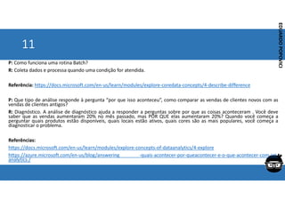 Corporativo | Interno
EDUARDO
POPOVICI
EDUARDO
POPOVICI
11
P: Como funciona uma rotina Batch?
R: Coleta dados e processa quando uma condição for atendida.
Referência: https://docs.microsoft.com/en-us/learn/modules/explore-coredata-concepts/4-describe-difference
P: Que tipo de análise responde à pergunta “por que isso aconteceu”, como comparar as vendas de clientes novos com as
vendas de clientes antigos?
R: Diagnóstico. A análise de diagnóstico ajuda a responder a perguntas sobre por que as coisas aconteceram . Você deve
saber que as vendas aumentaram 20% no mês passado, mas POR QUE elas aumentaram 20%? Quando você começa a
perguntar quais produtos estão disponíveis, quais locais estão ativos, quais cores são as mais populares, você começa a
diagnosticar o problema.
Referências:
https://docs.microsoft.com/en-us/learn/modules/explore-concepts-of-dataanalytics/4-explore
https://azure.microsoft.com/en-us/blog/answering -quais-acontecer-por-queacontecer-e-o-que-acontecer-com-iot-
analytics /
 