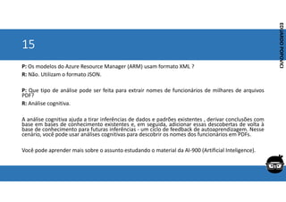 Corporativo | Interno
EDUARDO
POPOVICI
EDUARDO
POPOVICI
15
P: Os modelos do Azure Resource Manager (ARM) usam formato XML ?
R: Não. Utilizam o formato JSON.
P: Que tipo de análise pode ser feita para extrair nomes de funcionários de milhares de arquivos
PDF?
R: Análise cognitiva.
A análise cognitiva ajuda a tirar inferências de dados e padrões existentes , derivar conclusões com
base em bases de conhecimento existentes e, em seguida, adicionar essas descobertas de volta à
base de conhecimento para futuras inferências - um ciclo de feedback de autoaprendizagem. Nesse
cenário, você pode usar análises cognitivas para descobrir os nomes dos funcionários em PDFs.
Você pode aprender mais sobre o assunto estudando o material da AI-900 (Artificial Inteligence).
 