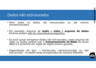 Corporativo | Interno
EDUARDO
POPOVICI
EDUARDO
POPOVICI
Dados não estruturados
• Nem todos os dados são estruturados ou até mesmo
semiestruturados.
• Por exemplo, arquivos de áudio e vídeo e arquivos de dados
binários podem não ter uma estrutura específica.
• Se você quiser armazenar dados não estruturados, como arquivos de
vídeo ou áudio, poderá usar o Armazenamento de Blobs do Azure
(Blob é o acrônimo em inglês de objeto binário grande).
• Dependendo do tipo – estruturado, semiestruturado ou não
estruturado – os dados serão armazenados de maneira diferente.
 