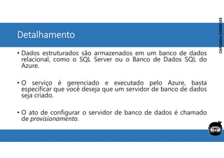Corporativo | Interno
EDUARDO
POPOVICI
EDUARDO
POPOVICI
Detalhamento
• Dados estruturados são armazenados em um banco de dados
relacional, como o SQL Server ou o Banco de Dados SQL do
Azure.
• O serviço é gerenciado e executado pelo Azure, basta
especificar que você deseja que um servidor de banco de dados
seja criado.
• O ato de configurar o servidor de banco de dados é chamado
de provisionamento.
 