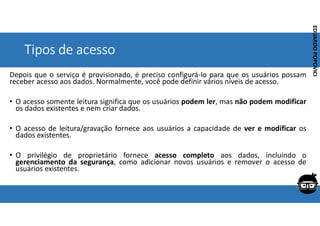 Corporativo | Interno
EDUARDO
POPOVICI
EDUARDO
POPOVICI
Tipos de acesso
Depois que o serviço é provisionado, é preciso configurá-lo para que os usuários possam
receber acesso aos dados. Normalmente, você pode definir vários níveis de acesso.
• O acesso somente leitura significa que os usuários podem ler, mas não podem modificar
os dados existentes e nem criar dados.
• O acesso de leitura/gravação fornece aos usuários a capacidade de ver e modificar os
dados existentes.
• O privilégio de proprietário fornece acesso completo aos dados, incluindo o
gerenciamento da segurança, como adicionar novos usuários e remover o acesso de
usuários existentes.
 