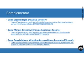 Corporativo | Interno
EDUARDO
POPOVICI
EDUARDO
POPOVICI
Complementar
• Curso Especialização em Active Directory:
• https://www.udemy.com/course/especializacao-em-active-directory-windows-
server-2019/?referralCode=4AA9C8FA8186BA7BD45B
• Curso Manual de Sobrevivência do Analista de Suporte:
• https://www.udemy.com/course/manual-de-sobrevivencia-do-analista-de-
suporte/?referralCode=A39DC5388C7F29F0EC2C
• Curso Especialista em Virtualização e servidores de arquivo Microsoft:
• https://www.udemy.com/course/especialista-em-virtualizacao-e-servidores-de-
arquivos/?referralCode=717695CBF779FD8936B0
 