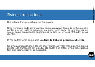Corporativo | Interno
EDUARDO
POPOVICI
EDUARDO
POPOVICI
Sistema transacional
Um sistema transacional registra transações.
Uma transação pode ser financeira, como a movimentação de dinheiro entre
contas em um sistema bancário, ou pode fazer parte de um sistema de
varejo, como acompanhar pagamentos de bens e serviços efetuados pelos
clientes.
Pense na transação como uma unidade de trabalho pequena e discreta.
Os sistemas transacionais são de alto volume, às vezes manipulando muitos
milhões de transações em um dia. Os dados que estão sendo processados
têm que estar acessíveis com rapidez.
 