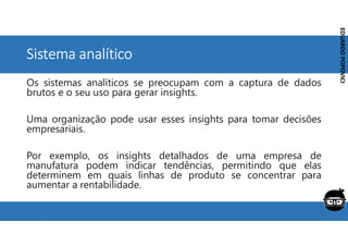 Corporativo | Interno
EDUARDO
POPOVICI
EDUARDO
POPOVICI
Sistema analítico
Os sistemas analíticos se preocupam com a captura de dados
brutos e o seu uso para gerar insights.
Uma organização pode usar esses insights para tomar decisões
empresariais.
Por exemplo, os insights detalhados de uma empresa de
manufatura podem indicar tendências, permitindo que elas
determinem em quais linhas de produto se concentrar para
aumentar a rentabilidade.
 