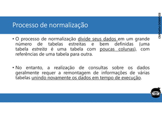 Corporativo | Interno
EDUARDO
POPOVICI
EDUARDO
POPOVICI
Processo de normalização
• O processo de normalização divide seus dados em um grande
número de tabelas estreitas e bem definidas (uma
tabela estreita é uma tabela com poucas colunas), com
referências de uma tabela para outra.
• No entanto, a realização de consultas sobre os dados
geralmente requer a remontagem de informações de várias
tabelas unindo novamente os dados em tempo de execução.
 