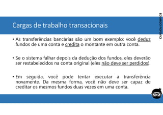Corporativo | Interno
EDUARDO
POPOVICI
EDUARDO
POPOVICI
Cargas de trabalho transacionais
• As transferências bancárias são um bom exemplo: você deduz
fundos de uma conta e credita o montante em outra conta.
• Se o sistema falhar depois da dedução dos fundos, eles deverão
ser restabelecidos na conta original (eles não deve ser perdidos).
• Em seguida, você pode tentar executar a transferência
novamente. Da mesma forma, você não deve ser capaz de
creditar os mesmos fundos duas vezes em uma conta.
 