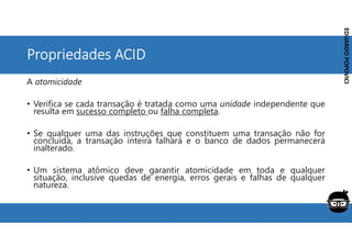 Corporativo | Interno
EDUARDO
POPOVICI
EDUARDO
POPOVICI
Propriedades ACID
A atomicidade
• Verifica se cada transação é tratada como uma unidade independente que
resulta em sucesso completo ou falha completa.
• Se qualquer uma das instruções que constituem uma transação não for
concluída, a transação inteira falhará e o banco de dados permanecerá
inalterado.
• Um sistema atômico deve garantir atomicidade em toda e qualquer
situação, inclusive quedas de energia, erros gerais e falhas de qualquer
natureza.
 