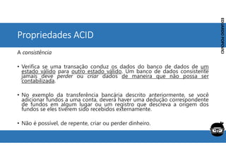 Corporativo | Interno
EDUARDO
POPOVICI
EDUARDO
POPOVICI
Propriedades ACID
A consistência
• Verifica se uma transação conduz os dados do banco de dados de um
estado válido para outro estado válido. Um banco de dados consistente
jamais deve perder ou criar dados de maneira que não possa ser
contabilizada.
• No exemplo da transferência bancária descrito anteriormente, se você
adicionar fundos a uma conta, deverá haver uma dedução correspondente
de fundos em algum lugar ou um registro que descreva a origem dos
fundos se eles tiverem sido recebidos externamente.
• Não é possível, de repente, criar ou perder dinheiro.
 