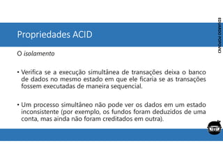 Corporativo | Interno
EDUARDO
POPOVICI
EDUARDO
POPOVICI
Propriedades ACID
O isolamento
• Verifica se a execução simultânea de transações deixa o banco
de dados no mesmo estado em que ele ficaria se as transações
fossem executadas de maneira sequencial.
• Um processo simultâneo não pode ver os dados em um estado
inconsistente (por exemplo, os fundos foram deduzidos de uma
conta, mas ainda não foram creditados em outra).
 