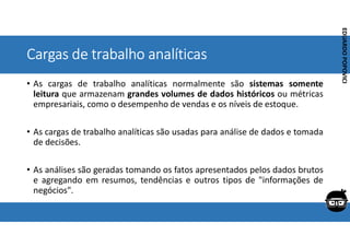 Corporativo | Interno
EDUARDO
POPOVICI
EDUARDO
POPOVICI
Cargas de trabalho analíticas
• As cargas de trabalho analíticas normalmente são sistemas somente
leitura que armazenam grandes volumes de dados históricos ou métricas
empresariais, como o desempenho de vendas e os níveis de estoque.
• As cargas de trabalho analíticas são usadas para análise de dados e tomada
de decisões.
• As análises são geradas tomando os fatos apresentados pelos dados brutos
e agregando em resumos, tendências e outros tipos de "informações de
negócios".
 