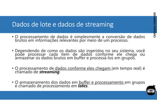 Corporativo | Interno
EDUARDO
POPOVICI
EDUARDO
POPOVICI
Dados de lote e dados de streaming
• O processamento de dados é simplesmente a conversão de dados
brutos em informações relevantes por meio de um processo.
• Dependendo de como os dados são ingeridos no seu sistema, você
pode processar cada item de dados conforme ele chega ou
armazenar os dados brutos em buffer e processá-los em grupos.
• O processamento de dados conforme eles chegam (em tempo real) é
chamado de streaming.
• O armazenamento dos dados em buffer e processamento em grupos
é chamado de processamento em lotes.
 
