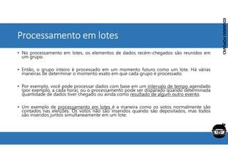 Corporativo | Interno
EDUARDO
POPOVICI
EDUARDO
POPOVICI
Processamento em lotes
• No processamento em lotes, os elementos de dados recém-chegados são reunidos em
um grupo.
• Então, o grupo inteiro é processado em um momento futuro como um lote. Há várias
maneiras de determinar o momento exato em que cada grupo é processado.
• Por exemplo, você pode processar dados com base em um intervalo de tempo agendado
(por exemplo, a cada hora), ou o processamento pode ser disparado quando determinada
quantidade de dados tiver chegado ou ainda como resultado de algum outro evento.
• Um exemplo de processamento em lotes é a maneira como os votos normalmente são
contados nas eleições. Os votos não são inseridos quando são depositados, mas todos
são inseridos juntos simultaneamente em um lote.
 