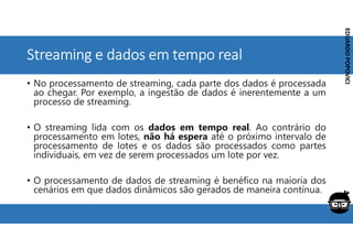Corporativo | Interno
EDUARDO
POPOVICI
EDUARDO
POPOVICI
Streaming e dados em tempo real
• No processamento de streaming, cada parte dos dados é processada
ao chegar. Por exemplo, a ingestão de dados é inerentemente a um
processo de streaming.
• O streaming lida com os dados em tempo real. Ao contrário do
processamento em lotes, não há espera até o próximo intervalo de
processamento de lotes e os dados são processados como partes
individuais, em vez de serem processados um lote por vez.
• O processamento de dados de streaming é benéfico na maioria dos
cenários em que dados dinâmicos são gerados de maneira contínua.
 